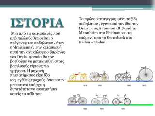 Μία από τις κατασκευές που
από πολλούς θεωρείται ο
πρόγονος του ποδηλάτου , ήταν
η ‘draisienne’. Την κατασκευή
αυτή την ανακάλυψε ο βαρώνος
von Drais, η οποία θα τον
βοηθούσε να μετακινηθεί στους
βασιλικούς κήπους πιο
γρήγορα. Η μηχανή
περπατήματος είχε δύο
ισομεγέθεις τροχούς όπου στον
μπροστινό υπήρχε η
δυνατότητα να ακουμπήσει
κανείς το πόδι του

Το πρώτο καταγεγραμμένο ταξίδι
ποδηλάτου , έγινε από τον ίδιο τον
Drais , στις 2 Ιουνίου 1817 από το
Mannheim στο Rheinau και το
επόμενο από το Gernsbach στο
Baden – Baden

 