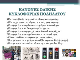 1)Δεν παραβιάζω τους κανόνες οδικής κυκλοφορίας.
2)Προσέχω πάντα τα σήματα και τους τροχονόμους.
3)Απαγορεύεται να μιλώ στο κινητό μου όταν οδηγώ.
4)Απαγορεύεται να έχω χαλασμένα φρένα.
5)Απαγορεύεται να μην έχω αναμμένα φώτα τη νύχτα.
6)Απαγορεύεται να πηγαίνω κόντρα σε μονόδρομο.
7)Πάντα να δίνω προτεραιότητα στους πεζούς.
8)Επιτρέπεται να παρκάρω το ποδήλατο μου σε διπλή γραμμή.
9)Επιτρέπεται να κινούμαι μέσα στις λεωφορειολωρίδες.

 