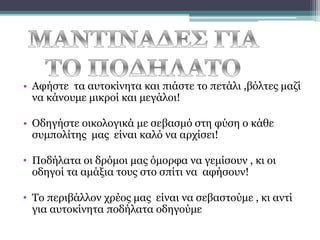 • Αφήστε τα αυτοκίνητα και πιάστε το πετάλι ,βόλτες μαζί
να κάνουμε μικροί και μεγάλοι!

• Οδηγήστε οικολογικά με σεβασμό στη φύση ο κάθε
συμπολίτης μας είναι καλό να αρχίσει!
• Ποδήλατα οι δρόμοι μας όμορφα να γεμίσουν , κι οι
οδηγοί τα αμάξια τους στο σπίτι να αφήσουν!
• Το περιβάλλον χρέος μας είναι να σεβαστούμε , κι αντί
για αυτοκίνητα ποδήλατα οδηγούμε

 