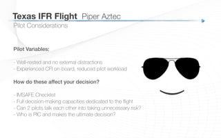 Pilot Considerations
Texas IFR Flight
 Piper Aztec
Pilot Variables:!
- Well-rested and no external distractions
- Experienced CFI on-board, reduced pilot workload
How do these affect your decision?!
!
- IMSAFE Checklist
- Full decision-making capacities dedicated to the ﬂight
- Can 2 pilots talk each other into taking unnecessary risk?
- Who is PIC and makes the ultimate decision?
(
 
