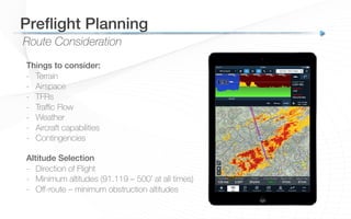 Route Consideration
Preﬂight Planning!
Things to consider:
-  Terrain
-  Airspace
-  TFRs
-  Traﬃc Flow
-  Weather
-  Aircraft capabilities
-  Contingencies
Altitude Selection
-  Direction of Flight
-  Minimum altitudes (91.119 – 500’ at all times)
-  Oﬀ-route – minimum obstruction altitudes
 