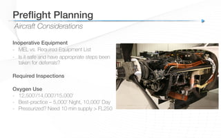 Aircraft Considerations
Preﬂight Planning!
Inoperative Equipment!
-  MEL vs. Required Equipment List
-  Is it safe and have appropriate steps been
taken for deferrals?
!
Required Inspections!
!
Oxygen Use!
-  12,500’/14,000’/15,000’
-  Best-practice – 5,000’ Night, 10,000’ Day
-  Pressurized? Need 10 min supply > FL250
 
