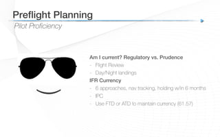 Pilot Proficiency
Preﬂight Planning!
Am I current? Regulatory vs. Prudence!
-  Flight Review
-  Day/Night landings
IFR Currency!
-  6 approaches, nav tracking, holding w/in 6 months
-  IPC
-  Use FTD or ATD to maintain currency (61.57)
!
(
 