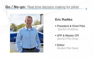 Eric Radtke
• President & Chief Pilot!
Sporty’s Academy
• ATP & Master CFI!
Sporty’s Pilot Shop
!
• Editor!
Student Pilot News
Go / No-go:
 Real-time decision making for pilots
 
