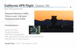 California VFR Flight
 Cessna 182
Proposed Departure: 0030Z!
Time en route: 1:06 hours!
Proposed Arrival: 0136Z!
Fuel Requirements
Considerations:!
Sunset is 0145Z
Weather deviations
ATC/Traﬃc routing/delays
FAR: land with 30 minutes DAY, 45 minutes NIGHT
FAR Min Fuel vs. Extra reserves
Smart Fuel: 1:06 + 1:00 reserves = 2:06
 