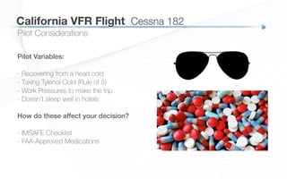 California VFR Flight
 Cessna 182
Pilot Considerations
Pilot Variables:!
- Recovering from a head cold
- Taking Tylenol Cold (Rule of 5)
- Work Pressures to make the trip
- Doesn’t sleep well in hotels
How do these affect your decision?!
!
- IMSAFE Checklist
- FAA-Approved Medications
 