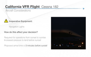 California VFR Flight
 Cessna 182
Aircraft Considerations
Inoperative Equipment:!
Navigation Lights
How do this affect your decision?!
!
Required for operations from sunset to sunrise
Increased pressure to land before sunset
Proposed arrival time is 9 minutes before sunset
 