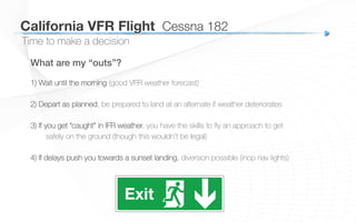 California VFR Flight
 Cessna 182
Time to make a decision
What are my “outs”?
1) Wait until the morning (good VFR weather forecast)
2) Depart as planned, be prepared to land at an alternate if weather deteriorates
3) If you get “caught” in IFR weather, you have the skills to ﬂy an approach to get
safely on the ground (though this wouldn’t be legal)
4) If delays push you towards a sunset landing, diversion possible (inop nav lights)!
 