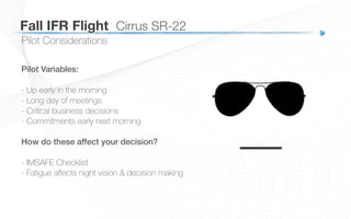 Pilot Considerations
Pilot Variables:!
- Up early in the morning
- Long day of meetings
- Critical business decisions
- Commitments early next morning
How do these affect your decision?!
!
- IMSAFE Checklist
- Fatigue aﬀects night vision & decision making
––
Fall IFR Flight
 Cirrus SR-22
 