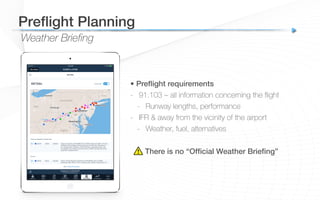 Weather Briefing
Preﬂight Planning!
• Preﬂight requirements!
-  91.103 – all information concerning the ﬂight
-  Runway lengths, performance
-  IFR & away from the vicinity of the airport
-  Weather, fuel, alternatives
There is no “Ofﬁcial Weather Brieﬁng”!
 