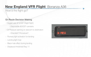 How’d the ﬂight go?
New England VFR Flight
 Bonanza A36
En Route Decision Making
- Oxygen use at 9,500’ (Night ﬂight)
- Disposable BOOST canisters
- Oil Pressure warning on descent to destination
- Checklist? Procedure?
-  Runway light activation for landing
-  Landing light inop
-  Black hole eﬀect during landing
-  Displaced threshold Rwy 11
 