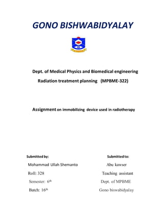 GONO BISHWABIDYALAY
Dept. of Medical Physics and Biomedical engineering
Radiation treatment planning (MPBME-322)
Assignment on immobilizing device used in radiotherapy
Submittedby: Submittedto:
Mohammad Ullah Shemanto Abu kawser
Roll: 328 Teaching assistant
Semester: 6th Dept. of MPBME
Batch: 16th Gono biswabidyalay
 