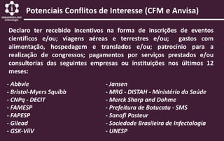 Potenciais Conflitos de Interesse (CFM e Anvisa)
Declaro ter recebido incentivos na forma de inscrições de eventos
científicos e/ou; viagens aéreas e terrestres e/ou; gastos com
alimentação, hospedagem e translados e/ou; patrocínio para a
realização de congressos; pagamentos por serviços prestados e/ou
consultorias das seguintes empresas ou instituições nos últimos 12
meses:
- Abbvie
- Bristol-Myers Squibb
- CNPq - DECIT
- FAMESP
- FAPESP
- Gilead
- GSK-ViiV
- Jansen
- MRG - DISTAH - Ministério da Saúde
- Merck Sharp and Dohme
- Prefeitura de Botucatu - SMS
- Sanofi Pasteur
- Sociedade Brasileira de Infectologia
- UNESP
 