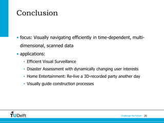 20Challenge the future
Conclusion
• focus: Visually navigating efficiently in time-dependent, multi-
dimensional, scanned data
• applications:
• Efficient Visual Surveillance
• Disaster Assessment with dynamically changing user interests
• Home Entertainment: Re-live a 3D-recorded party another day
• Visually guide construction processes
 