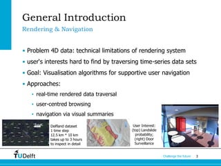 3Challenge the future
General Introduction
• Problem 4D data: technical limitations of rendering system
• user‘s interests hard to find by traversing time-series data sets
• Goal: Visualisation algorithms for supportive user navigation
• Approaches:
• real-time rendered data traversal
• user-centred browsing
• navigation via visual summaries
Rendering & Navigation
Delfland dataset
1 time step
12.5 km * 10 km
takes up to 3 hours
to inspect in detail
User Interest:
(top) Landslide
probability;
(right) Door
Surveillance
 