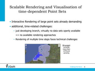 6Challenge the future
Scalable Rendering and Visualisation of
time-dependent Point Sets
• Interactive Rendering of large point sets already demanding
• additional, time-related challenges:
• just developing branch, virtually no data sets openly available
=> no available rendering approaches
• Rendering of multiple time steps faces technical challenges
3Di project:
currently
more than
12TB and
growing
 