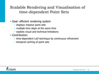 7Challenge the future
Scalable Rendering and Visualisation of
time-dependent Point Sets
• Goal: efficient rendering system
• displays massive point sets
• multiple time steps at the same time
• exploits visual and technical limitations
• Contribution:
• time-dependent LoD technique by continuous refinement
• temporal caching of point sets
 