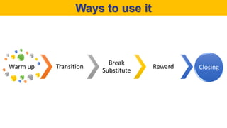 Ways to use it
Warm up Transition
Break
Substitute
Reward Closing
 