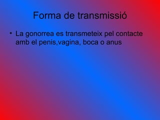 Forma de transmissió La gonorrea es transmeteix pel contacte amb el penis,vagina, boca o anus 