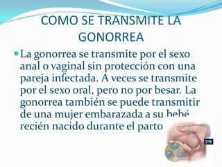 COMO SE TRANSMITE LA GONORREALa gonorrea se transmite por el sexo anal o vaginal sin protección con una pareja infectada. A veces se transmite por el sexo oral, pero no por besar. La gonorrea también se puede transmitir de una mujer embarazada a su bebé recién nacido durante el parto.