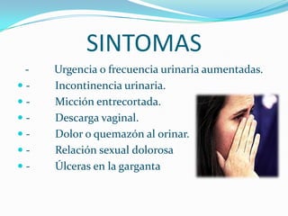 SINTOMAS -         Urgencia o frecuencia urinaria aumentadas.-         Incontinencia urinaria.-         Micción entrecortada.-         Descarga vaginal.-         Dolor o quemazón al orinar.-         Relación sexual dolorosa-         Úlceras en la garganta