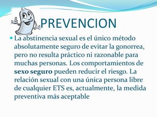 PREVENCION La abstinencia sexual es el único método absolutamente seguro de evitar la gonorrea, pero no resulta práctico ni razonable para muchas personas. Los comportamientos de sexo seguro pueden reducir el riesgo. La relación sexual con una única persona libre de cualquier ETS es, actualmente, la medida preventiva más aceptable