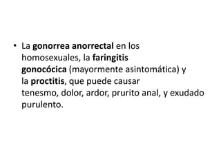 • La gonorrea anorrectal en los
  homosexuales, la faringitis
  gonocócica (mayormente asintomática) y
  la proctitis, que puede causar
  tenesmo, dolor, ardor, prurito anal, y exudado
  purulento.
 