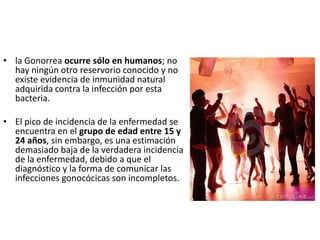 • la Gonorrea ocurre sólo en humanos; no
  hay ningún otro reservorio conocido y no
  existe evidencia de inmunidad natural
  adquirida contra la infección por esta
  bacteria.

• El pico de incidencia de la enfermedad se
  encuentra en el grupo de edad entre 15 y
  24 años, sin embargo, es una estimación
  demasiado baja de la verdadera incidencia
  de la enfermedad, debido a que el
  diagnóstico y la forma de comunicar las
  infecciones gonocócicas son incompletos.
 