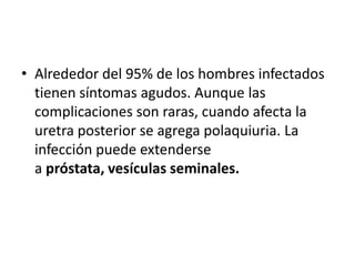 • Alrededor del 95% de los hombres infectados
  tienen síntomas agudos. Aunque las
  complicaciones son raras, cuando afecta la
  uretra posterior se agrega polaquiuria. La
  infección puede extenderse
  a próstata, vesículas seminales.
 