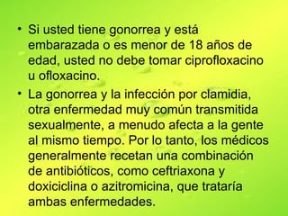 • Si usted tiene gonorrea y está
  embarazada o es menor de 18 años de
  edad, usted no debe tomar ciprofloxacino
  u ofloxacino.
• La gonorrea y la infección por clamidia,
  otra enfermedad muy común transmitida
  sexualmente, a menudo afecta a la gente
  al mismo tiempo. Por lo tanto, los médicos
  generalmente recetan una combinación
  de antibióticos, como ceftriaxona y
  doxiciclina o azitromicina, que trataría
  ambas enfermedades.
 