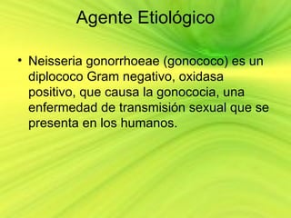 Agente Etiológico

• Neisseria gonorrhoeae (gonococo) es un
  diplococo Gram negativo, oxidasa
  positivo, que causa la gonococia, una
  enfermedad de transmisión sexual que se
  presenta en los humanos.
 
