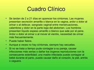 Cuadro Clínico
•   Se tardan de 2 a 21 días en aparecer los síntomas. Las mujeres
    presentan secreción amarilla o blanca en la vagina, ardor o dolor al
    orinar o al defecar, sangrado vaginal entre menstruaciones,
    calambres y dolor en la parte baja del abdomen. Los hombres
    presentan líquido espeso amarillo o blanco que sale por el pene.
    Ardor o dolor al orinar o al mover el vientre, necesidad de orinar
    más frecuentemente.
•   Puede haber fiebre.
•   Aunque a veces no hay síntomas, siempre hay secuelas.
•   Si no se trata a tiempo pude contagiar a su pareja, causar
    infecciones más serias o dañar los órganos reproductores con la
    consecuente esterilidad; una madre infectada puede contagiar al
    bebé durante el parto, puede causar daño al corazón, la piel, artritis
    o ceguera.
 