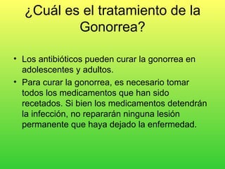 ¿Cuál es el tratamiento de la
          Gonorrea?

• Los antibióticos pueden curar la gonorrea en
  adolescentes y adultos.
• Para curar la gonorrea, es necesario tomar
  todos los medicamentos que han sido
  recetados. Si bien los medicamentos detendrán
  la infección, no repararán ninguna lesión
  permanente que haya dejado la enfermedad.
 