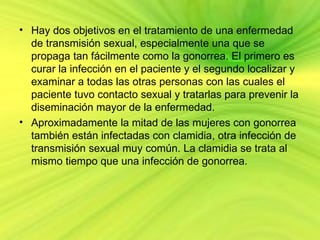 • Hay dos objetivos en el tratamiento de una enfermedad
  de transmisión sexual, especialmente una que se
  propaga tan fácilmente como la gonorrea. El primero es
  curar la infección en el paciente y el segundo localizar y
  examinar a todas las otras personas con las cuales el
  paciente tuvo contacto sexual y tratarlas para prevenir la
  diseminación mayor de la enfermedad.
• Aproximadamente la mitad de las mujeres con gonorrea
  también están infectadas con clamidia, otra infección de
  transmisión sexual muy común. La clamidia se trata al
  mismo tiempo que una infección de gonorrea.
 