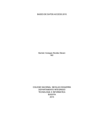 BASES DE DATOS ACCESS 2010
Barreto Vanegas Nicolás Steven
902
COLEGIO NACIONAL NICOLAS ESGUERRA
DEPARTAMENTO INTEGRADO
TECNOLOGIA E INFORMATICA
BOGOTA
2015
 