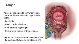 Mujer
Asintomática o puede confundirse con
síntomas de una infección vaginal o de
cistitis.
• Cervicitis
• Dolor o ardor al orinar
• Aumento del flujo vaginal
• Hemorragia vaginal entre períodos.
• Entre las complicaciones se encuentra la
Enfermedad Pélvica Inflamatoria o EPI
 