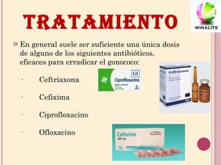 TRATAMIENTO En general suele ser suficiente una única dosis de alguno de los siguientes antibióticos, eficaces para erradicar el gonococo: ·        Ceftriaxona ·        Cefixima ·        Ciprofloxacino ·        Ofloxacino 