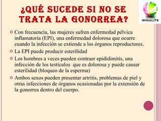 ¿QUÉ SUCEDE SI NO SE TRATA LA GONORREA? Con frecuencia, las mujeres sufren enfermedad pélvica inflamatoria (EPI), una enfermedad dolorosa que ocurre cuando la infección se extiende a los órganos reproductores.  La EPI puede producir esterilidad Los hombres a veces pueden contraer epididimitis, una infección de los testículos  que es dolorosa y puede causar esterilidad (bloqueo de la esperma) Ambos sexos pueden presentar artritis, problemas de piel y otras infecciones de órganos ocasionadas por la extensión de la gonorrea dentro del cuerpo. 