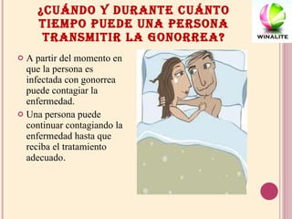 ¿CUÁNDO Y DURANTE CUÁNTO TIEMPO PUEDE UNA PERSONA TRANSMITIR LA GONORREA? A partir del momento en que la persona es infectada con gonorrea puede contagiar la enfermedad.  Una persona puede continuar contagiando la enfermedad hasta que reciba el tratamiento adecuado . 