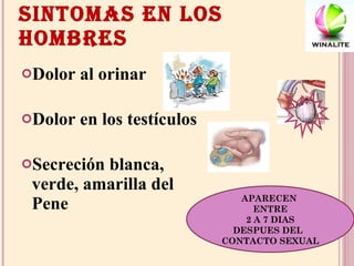 SINTOMAS EN LOS HOMBRES Dolor al orinar Dolor en los testículos Secreción blanca, verde, amarilla del Pene APARECEN  ENTRE 2 A 7 DIAS DESPUES DEL  CONTACTO SEXUAL 