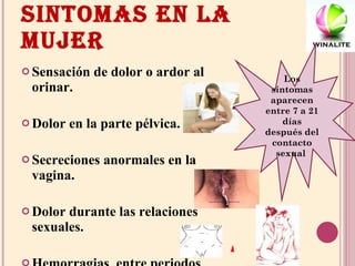 SINTOMAS EN LA MUJER Sensación de dolor o ardor al orinar. Dolor en la parte pélvica. Secreciones anormales en la vagina. Dolor durante las relaciones sexuales. Hemorragias  entre periodos menstruales Los síntomas aparecen entre 7 a 21 días después del contacto sexual  