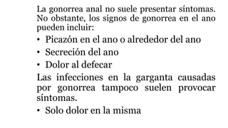 La gonorrea anal no suele presentar síntomas.
No obstante, los signos de gonorrea en el ano
pueden incluir:
• Picazón en el ano o alrededor del ano
• Secreción del ano
• Dolor al defecar
Las infecciones en la garganta causadas
por gonorrea tampoco suelen provocar
síntomas.
• Solo dolor en la misma
 