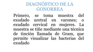 DIAGNÓSTICO DE LA
GONORREA
Primero, se toma muestra del
exudado uretral en varones; o
exudado cervical en mujeres. La
muestra se tiñe mediante una técnica
de tinción llamada de Gram, que
permite visualizar las bacterias del
exudado
 