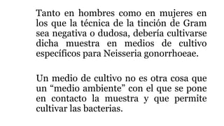 Tanto en hombres como en mujeres en
los que la técnica de la tinción de Gram
sea negativa o dudosa, debería cultivarse
dicha muestra en medios de cultivo
específicos para Neisseria gonorrhoeae.
Un medio de cultivo no es otra cosa que
un “medio ambiente” con el que se pone
en contacto la muestra y que permite
cultivar las bacterias.
 
