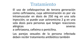 Tratamiento
El uso de cefalosporinas de tercera generación
como ceftriaxona, cuya administración es por vía
intramuscular en dosis de 250 mg en una sola
inyección; se puede usar azitromicina 2 g en una
sola dosis para personas que tengan reacciones
alérgicas severas
a ceftriaxona, cefixima o penicilina.
Las parejas sexuales de la persona infectada
deben recibir tratamiento antibiótico también
 