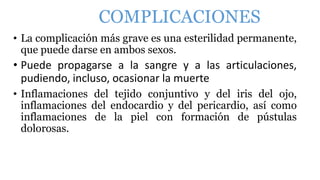 COMPLICACIONES
• La complicación más grave es una esterilidad permanente,
que puede darse en ambos sexos.
• Puede propagarse a la sangre y a las articulaciones,
pudiendo, incluso, ocasionar la muerte
• Inflamaciones del tejido conjuntivo y del iris del ojo,
inflamaciones del endocardio y del pericardio, así como
inflamaciones de la piel con formación de pústulas
dolorosas.
 