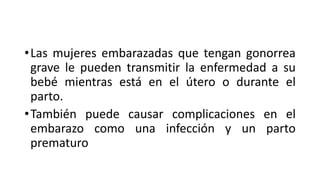 •Las mujeres embarazadas que tengan gonorrea
grave le pueden transmitir la enfermedad a su
bebé mientras está en el útero o durante el
parto.
•También puede causar complicaciones en el
embarazo como una infección y un parto
prematuro
 