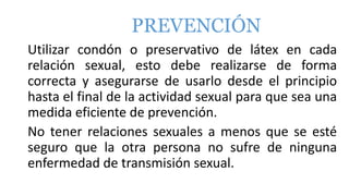 PREVENCIÓN
Utilizar condón o preservativo de látex en cada
relación sexual, esto debe realizarse de forma
correcta y asegurarse de usarlo desde el principio
hasta el final de la actividad sexual para que sea una
medida eficiente de prevención.
No tener relaciones sexuales a menos que se esté
seguro que la otra persona no sufre de ninguna
enfermedad de transmisión sexual.
 