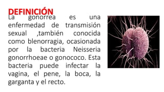 La gonorrea es una
enfermedad de transmisión
sexual ,también conocida
como blenorragia, ocasionada
por la bacteria Neisseria
gonorrhoeae o gonococo. Esta
bacteria puede infectar la
vagina, el pene, la boca, la
garganta y el recto.
DEFINICIÓN
 