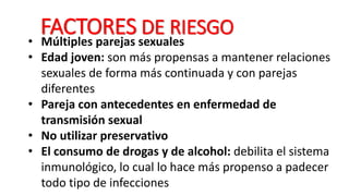 FACTORES DE RIESGO
• Múltiples parejas sexuales
• Edad joven: son más propensas a mantener relaciones
sexuales de forma más continuada y con parejas
diferentes
• Pareja con antecedentes en enfermedad de
transmisión sexual
• No utilizar preservativo
• El consumo de drogas y de alcohol: debilita el sistema
inmunológico, lo cual lo hace más propenso a padecer
todo tipo de infecciones
 